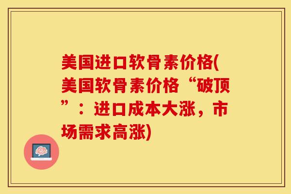 美国进口软骨素价格(美国软骨素价格“破顶”：进口成本大涨，市场需求高涨)