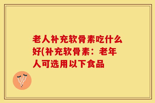 老人补充软骨素吃什么好(补充软骨素：老年人可选用以下食品