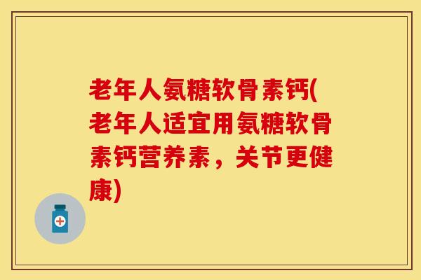 老年人氨糖软骨素钙(老年人适宜用氨糖软骨素钙营养素，关节更健康)