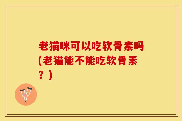 老猫咪可以吃软骨素吗(老猫能不能吃软骨素？)