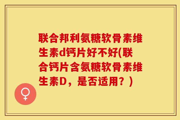 联合邦利氨糖软骨素维生素d钙片好不好(联合钙片含氨糖软骨素维生素D，是否适用？)