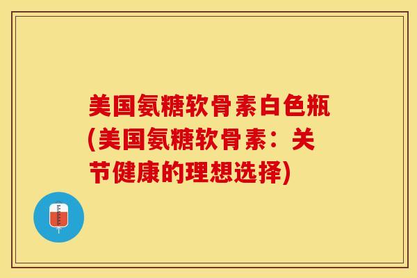 美国氨糖软骨素白色瓶(美国氨糖软骨素：关节健康的理想选择)