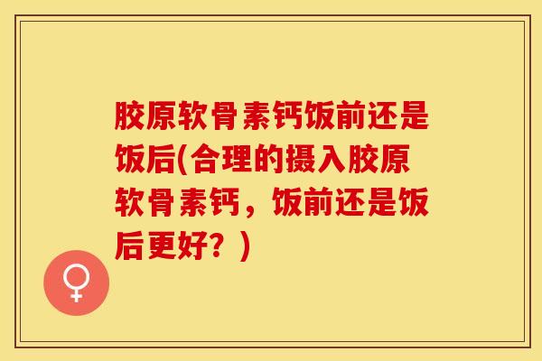 胶原软骨素钙饭前还是饭后(合理的摄入胶原软骨素钙，饭前还是饭后更好？)