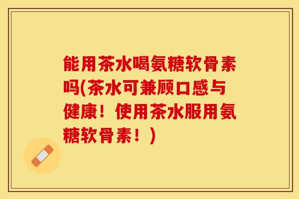 能用茶水喝氨糖软骨素吗(茶水可兼顾口感与健康！使用茶水服用氨糖软骨素！)