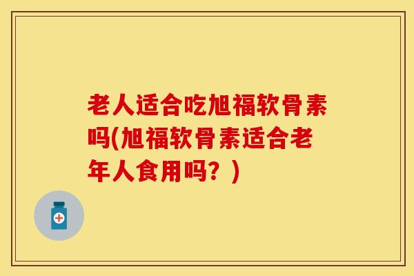 老人适合吃旭福软骨素吗(旭福软骨素适合老年人食用吗？)