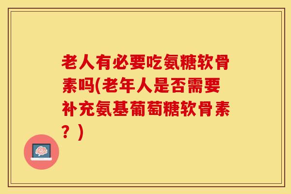 老人有必要吃氨糖软骨素吗(老年人是否需要补充氨基葡萄糖软骨素？)