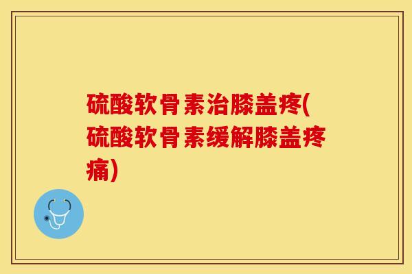 硫酸软骨素治膝盖疼(硫酸软骨素缓解膝盖疼痛)