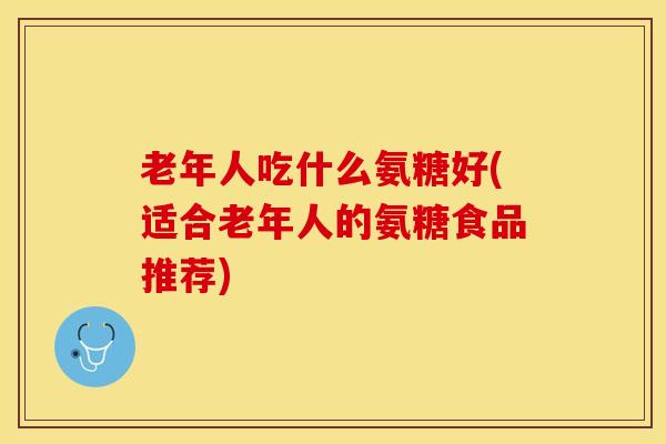 老年人吃什么氨糖好(适合老年人的氨糖食品推荐)