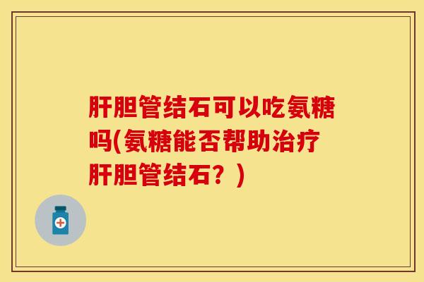 胆管结石可以吃氨糖吗(氨糖能否帮助胆管结石?) 胆管结石可以吃氨糖吗(氨糖能否帮助胆管结石?)