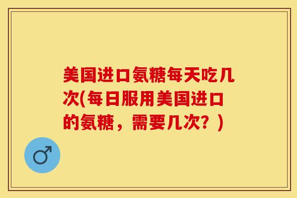 美国进口氨糖每天吃几次(每日服用美国进口的氨糖，需要几次？)