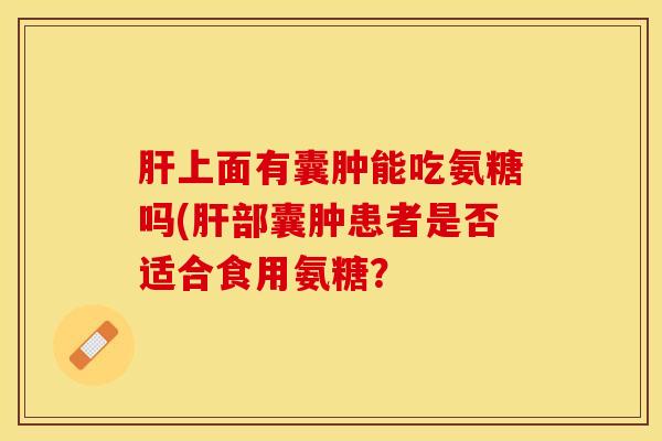 肝上面有囊肿能吃氨糖吗(肝部囊肿患者是否适合食用氨糖？