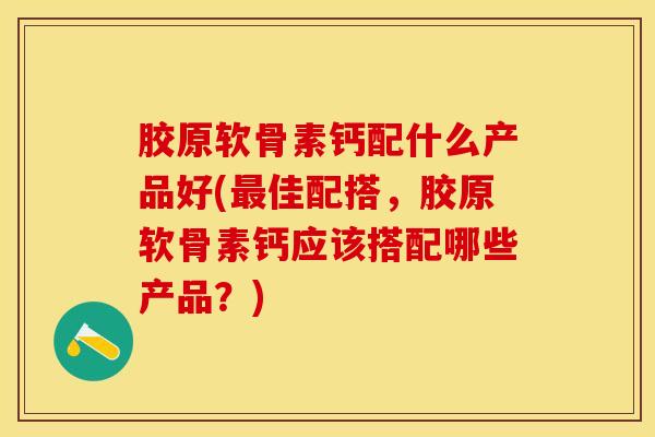 胶原软骨素钙配什么产品好(最佳配搭，胶原软骨素钙应该搭配哪些产品？)