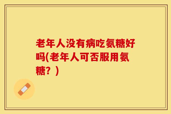 老年人没有吃氨糖好吗(老年人可否服用氨糖?) 老年人没有吃氨糖好吗(老年人可否服用氨糖?)
