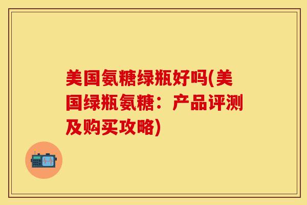 美国氨糖绿瓶好吗(美国绿瓶氨糖：产品评测及购买攻略)