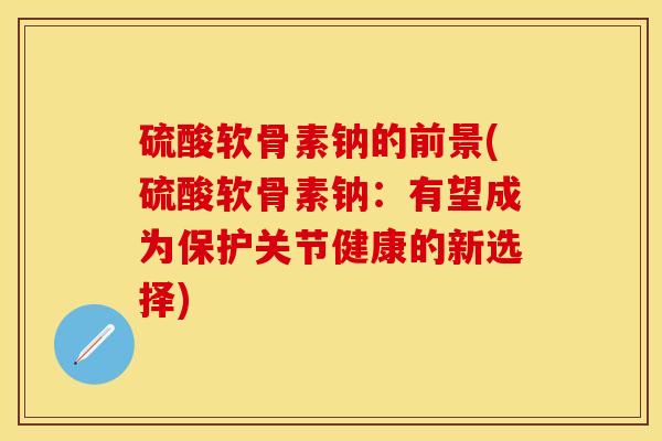 硫酸软骨素钠的前景(硫酸软骨素钠：有望成为保护关节健康的新选择)