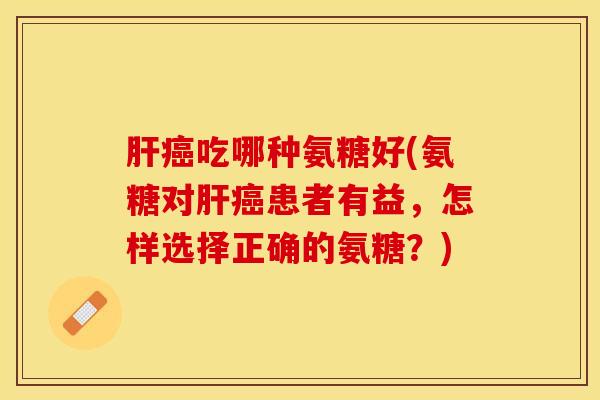 肝癌吃哪种氨糖好(氨糖对肝癌患者有益，怎样选择正确的氨糖？)