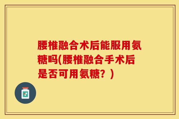 腰椎融合术后能服用氨糖吗(腰椎融合手术后是否可用氨糖？)