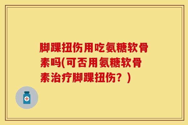 脚踝扭伤用吃氨糖软骨素吗(可否用氨糖软骨素治疗脚踝扭伤？)