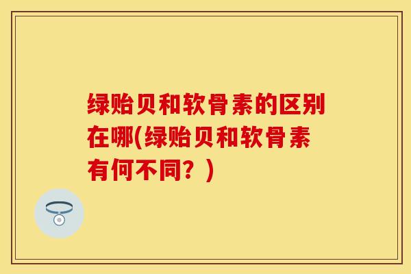 绿贻贝和软骨素的区别在哪(绿贻贝和软骨素有何不同？)
