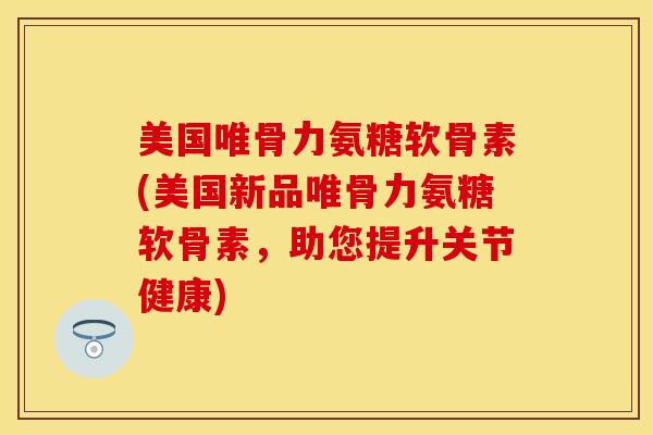美国唯骨力氨糖软骨素(美国新品唯骨力氨糖软骨素，助您提升关节健康)