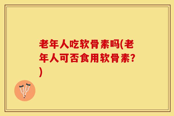 老年人吃软骨素吗(老年人可否食用软骨素?) 老年人吃软骨素吗(老年人可否食用软骨素?)