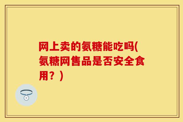 网上卖的氨糖能吃吗(氨糖网售品是否安全食用？)