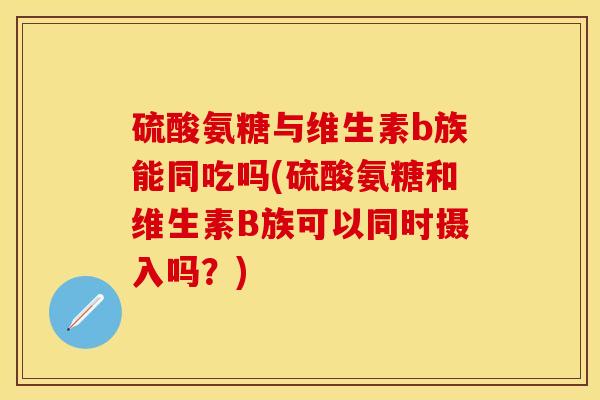 硫酸氨糖与维生素b族能同吃吗(硫酸氨糖和维生素B族可以同时摄入吗?) 硫酸氨糖与维生素b族能同吃吗(硫酸氨糖和维生素B族可以同时摄入吗?)