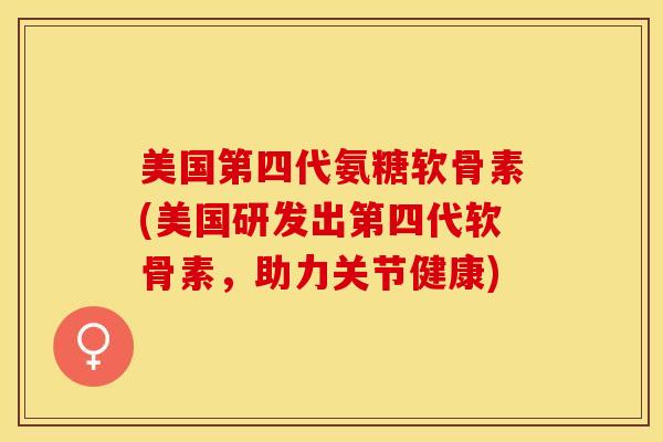 美国第四代氨糖软骨素(美国研发出第四代软骨素,助力关节健康) 美国第四代氨糖软骨素(美国研发出第四代软骨素,助力关节健康)
