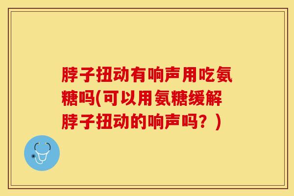 脖子扭动有响声用吃氨糖吗(可以用氨糖缓解脖子扭动的响声吗？)