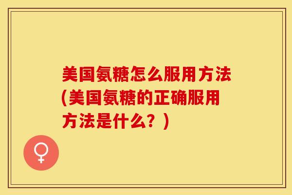 美国氨糖怎么服用方法(美国氨糖的正确服用方法是什么？)