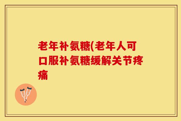 老年补氨糖(老年人可口服补氨糖缓解关节疼痛