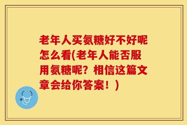 老年人买氨糖好不好呢怎么看(老年人能否服用氨糖呢？相信这篇文章会给你答案！)