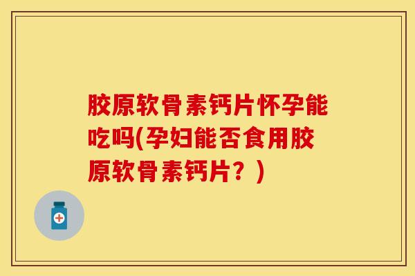 胶原软骨素钙片怀孕能吃吗(孕妇能否食用胶原软骨素钙片？)