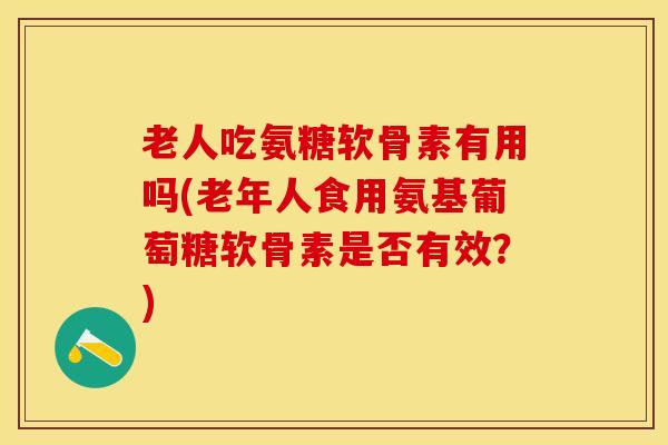 老人吃氨糖软骨素有用吗(老年人食用氨基葡萄糖软骨素是否有效?) 老人吃氨糖软骨素有用吗(老年人食用氨基葡萄糖软骨素是否有效?)