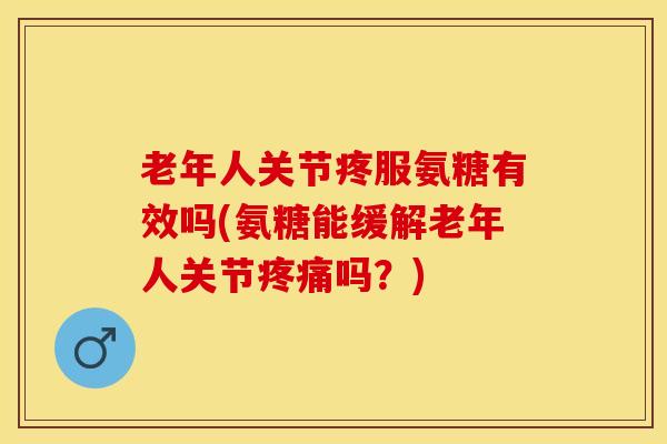 老年人关节疼服氨糖有效吗(氨糖能缓解老年人关节疼痛吗？)
