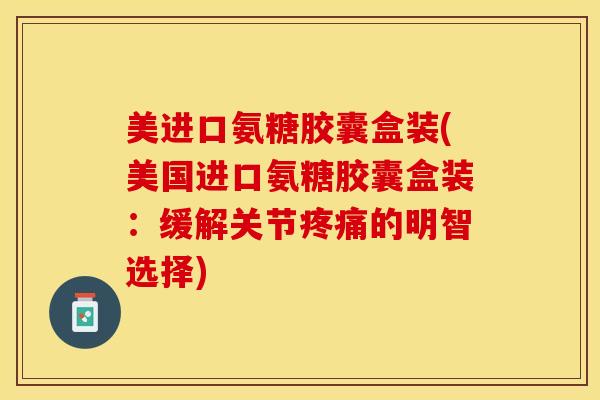 美进口氨糖胶囊盒装(美国进口氨糖胶囊盒装：缓解关节疼痛的明智选择)