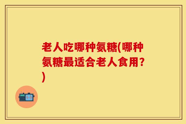 老人吃哪种氨糖(哪种氨糖适合老人食用?) 老人吃哪种氨糖(哪种氨糖适合老人食用?)