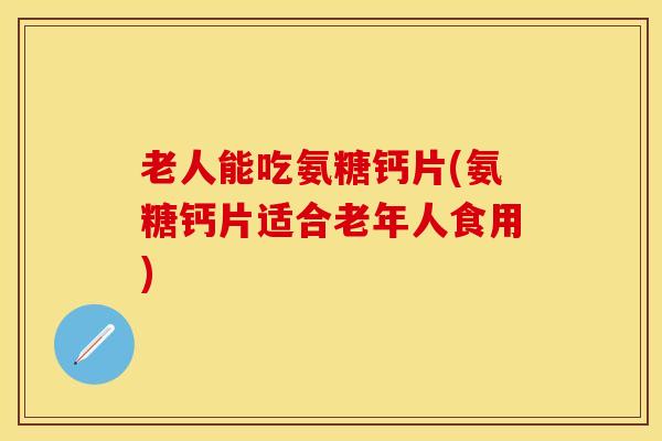 老人能吃氨糖钙片(氨糖钙片适合老年人食用)