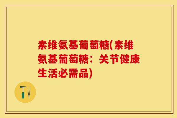 素维氨基葡萄糖(素维氨基葡萄糖:关节健康生活必需品) 素维氨基葡萄糖(素维氨基葡萄糖:关节健康生活必需品)