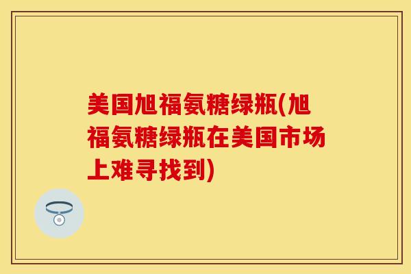 美国旭福氨糖绿瓶(旭福氨糖绿瓶在美国市场上难寻找到)