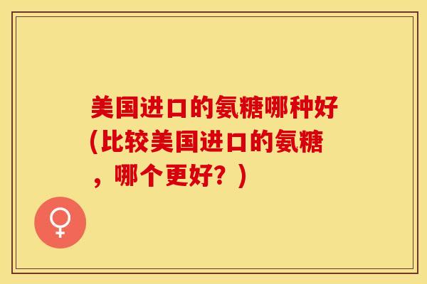 美国进口的氨糖哪种好(比较美国进口的氨糖，哪个更好？)