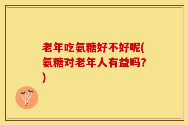 老年吃氨糖好不好呢(氨糖对老年人有益吗？)