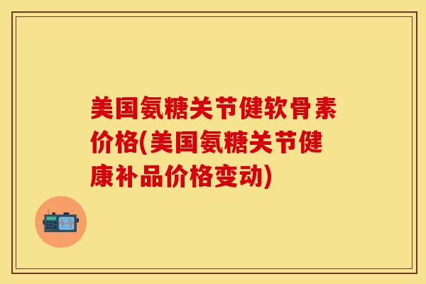 美国氨糖关节健软骨素价格(美国氨糖关节健康补品价格变动)