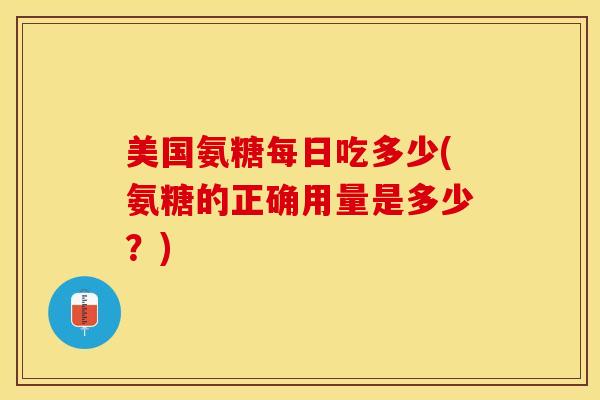 美国氨糖每日吃多少(氨糖的正确用量是多少？)
