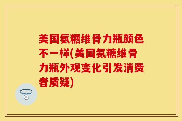 美国氨糖维骨力瓶颜色不一样(美国氨糖维骨力瓶外观变化引发消费者质疑)