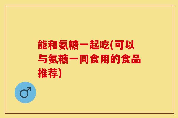 能和氨糖一起吃(可以与氨糖一同食用的食品推荐)