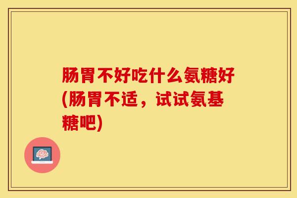 肠胃不好吃什么氨糖好(肠胃不适，试试氨基糖吧)