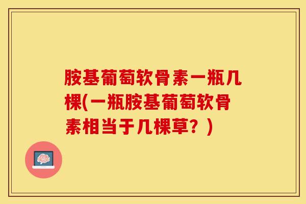 胺基葡萄软骨素一瓶几棵(一瓶胺基葡萄软骨素相当于几棵草?) 胺基葡萄软骨素一瓶几棵(一瓶胺基葡萄软骨素相当于几棵草?)