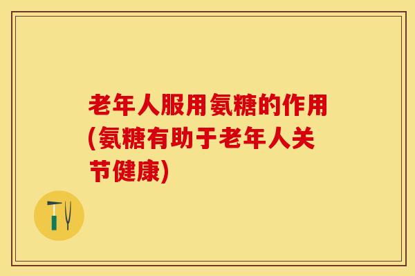 老年人服用氨糖的作用(氨糖有助于老年人关节健康)