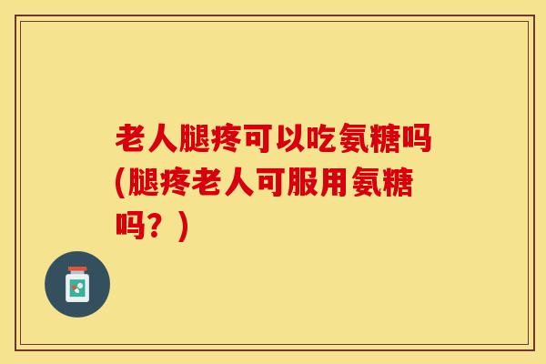 老人腿疼可以吃氨糖吗(腿疼老人可服用氨糖吗？)